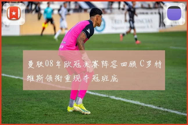 曼联08年欧冠决赛阵容回顾 C罗特维斯领衔重现夺冠班底