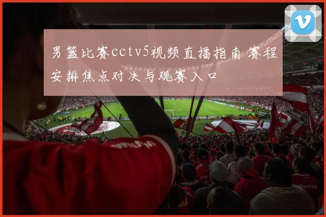 男篮比赛cctv5视频直播指南 赛程安排焦点对决与观赛入口