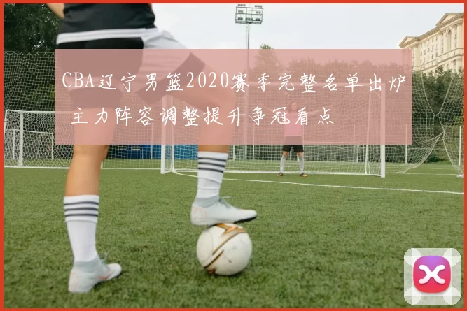 CBA辽宁男篮2020赛季完整名单出炉 主力阵容调整提升争冠看点