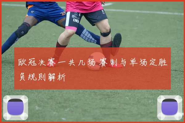 欧冠决赛一共几场 赛制与单场定胜负规则解析