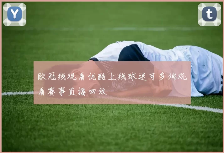 欧冠线观看优酷上线球迷可多端观看赛事直播回放