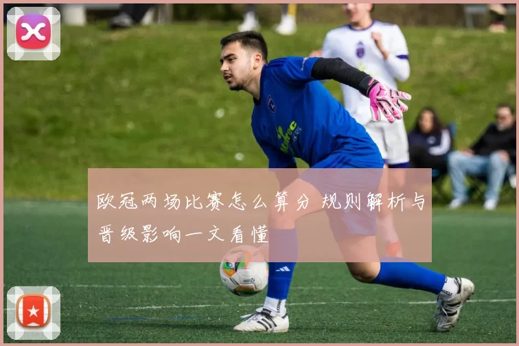 欧冠两场比赛怎么算分 规则解析与晋级影响一文看懂