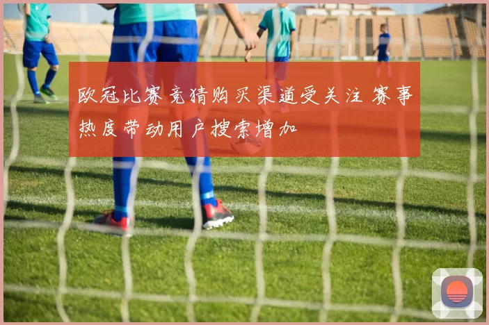 欧冠比赛竞猜购买渠道受关注 赛事热度带动用户搜索增加