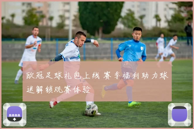 欧冠足球礼包上线 赛季福利助力球迷解锁观赛体验
