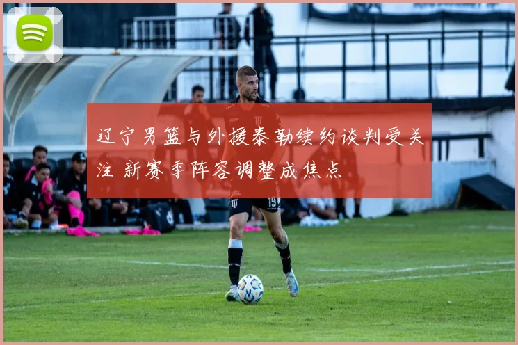 辽宁男篮与外援泰勒续约谈判受关注 新赛季阵容调整成焦点