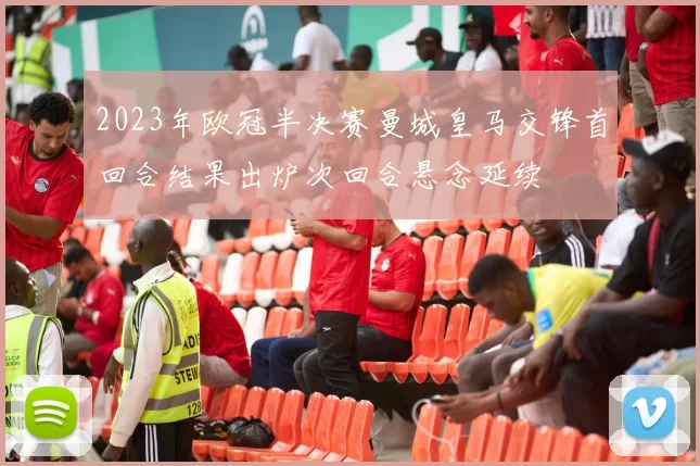 2023年欧冠半决赛曼城皇马交锋首回合结果出炉次回合悬念延续