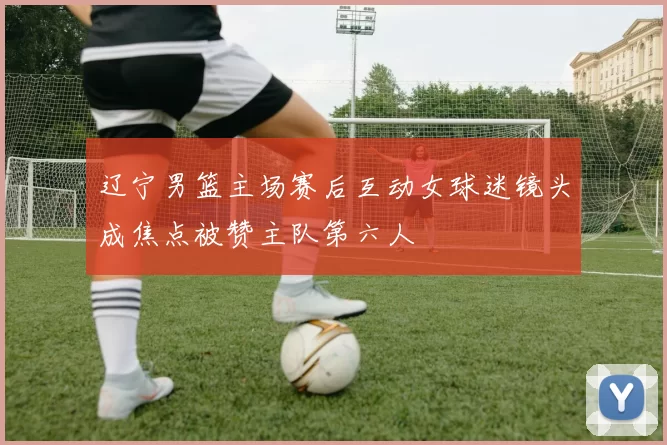 辽宁男篮主场赛后互动女球迷镜头成焦点被赞主队第六人