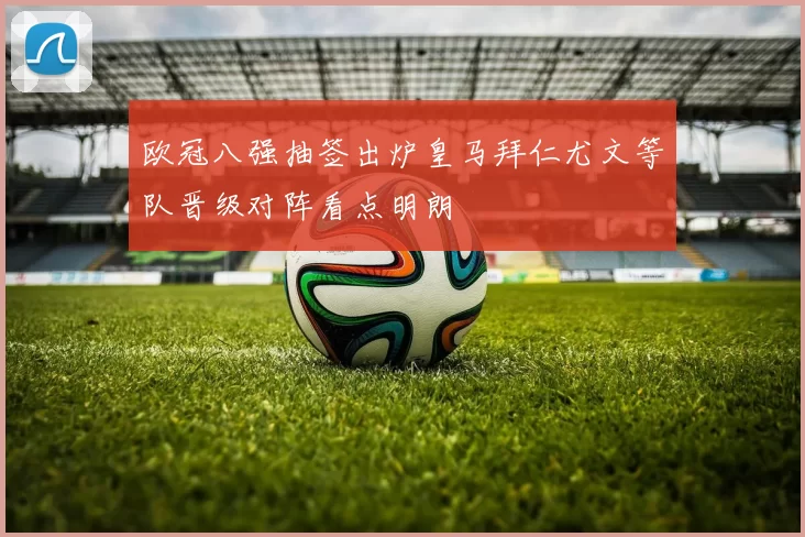 欧冠八强抽签出炉皇马拜仁尤文等队晋级对阵看点明朗
