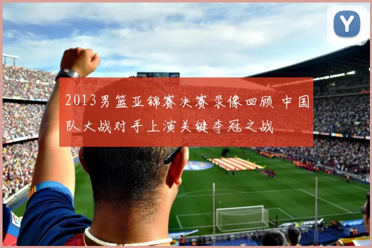 2013男篮亚锦赛决赛录像回顾 中国队大战对手上演关键夺冠之战