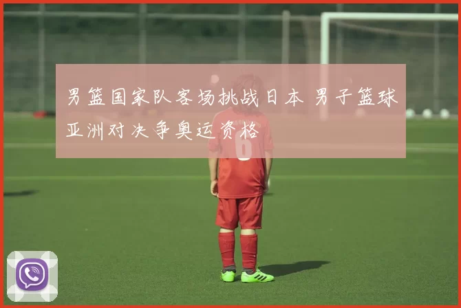 男篮国家队客场挑战日本 男子篮球亚洲对决争奥运资格