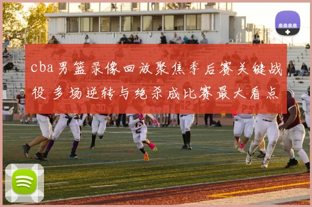 cba男篮录像回放聚焦季后赛关键战役 多场逆转与绝杀成比赛最大看点