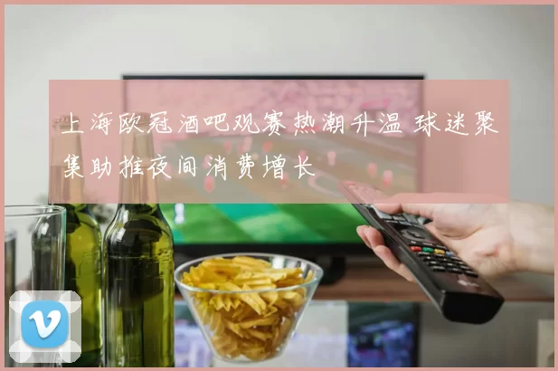 上海欧冠酒吧观赛热潮升温 球迷聚集助推夜间消费增长