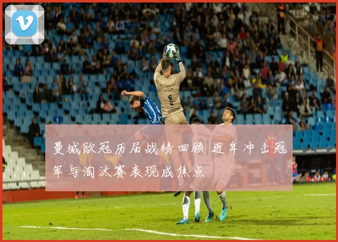 曼城欧冠历届战绩回顾 近年冲击冠军与淘汰赛表现成焦点