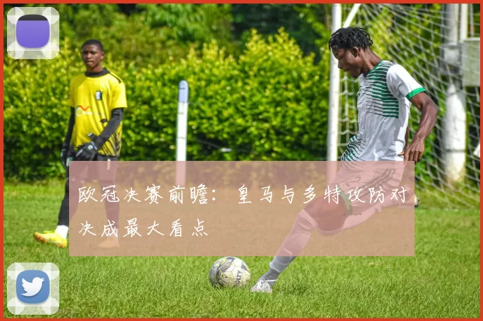 欧冠决赛前瞻：皇马与多特攻防对决成最大看点