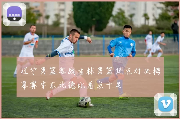 辽宁男篮客战吉林男篮焦点对决揭幕赛季东北德比看点十足