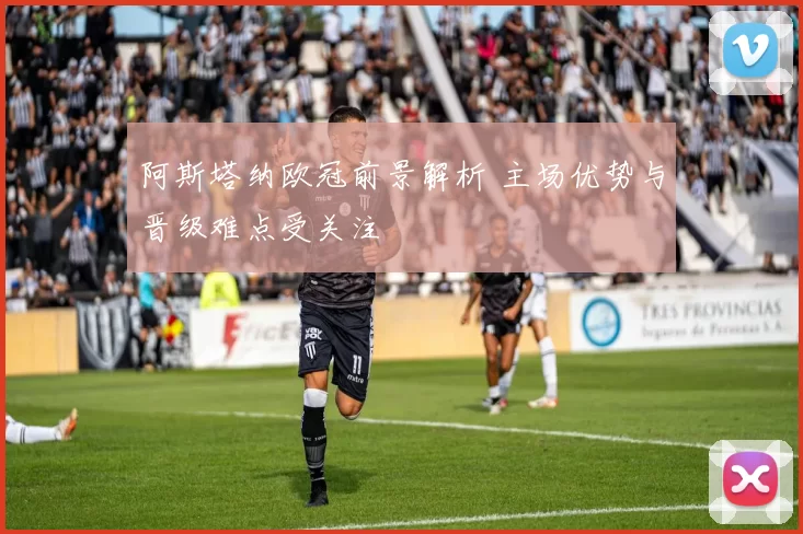 阿斯塔纳欧冠前景解析 主场优势与晋级难点受关注