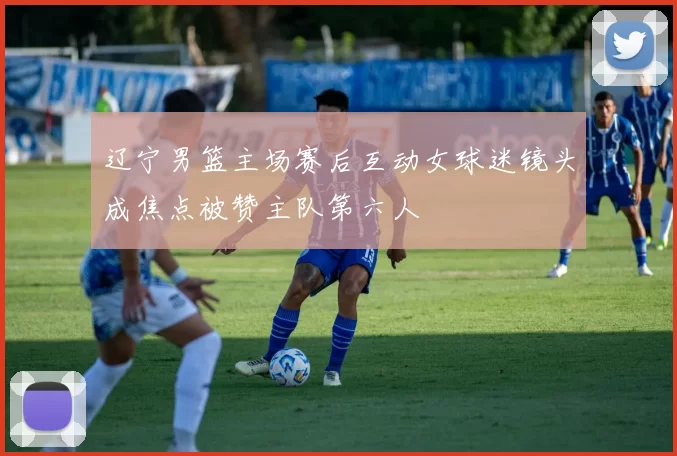 辽宁男篮主场赛后互动女球迷镜头成焦点被赞主队第六人