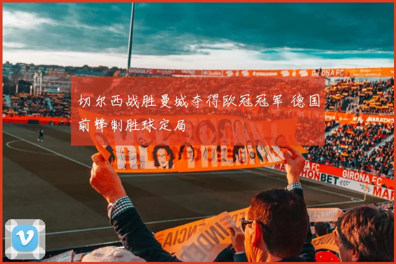 切尔西战胜曼城夺得欧冠冠军 德国前锋制胜球定局