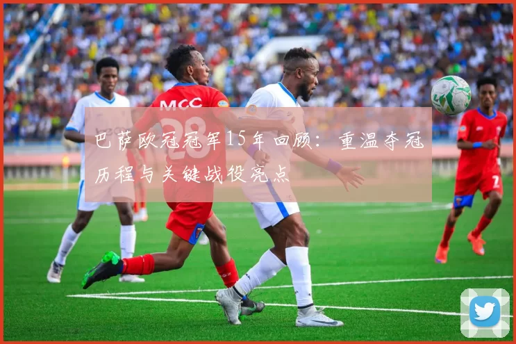 巴萨欧冠冠军15年回顾:重温夺冠历程与关键战役亮点