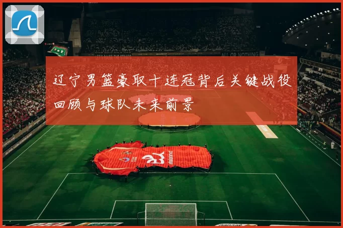 辽宁男篮豪取十连冠背后关键战役回顾与球队未来前景