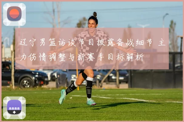 辽宁男篮访谈节目披露备战细节 主力伤情调整与新赛季目标解析