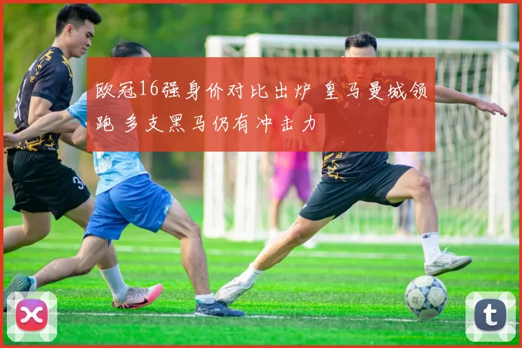 欧冠16强身价对比出炉 皇马曼城领跑 多支黑马仍有冲击力