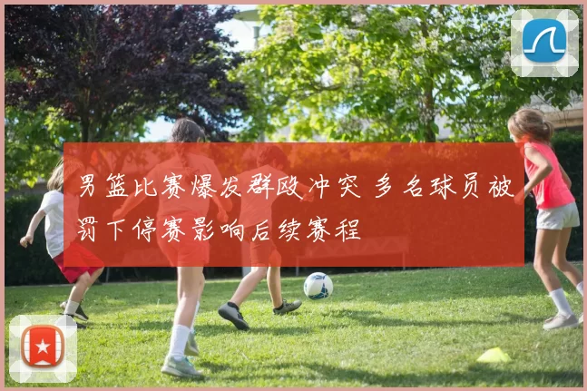 男篮比赛爆发群殴冲突 多名球员被罚下停赛影响后续赛程