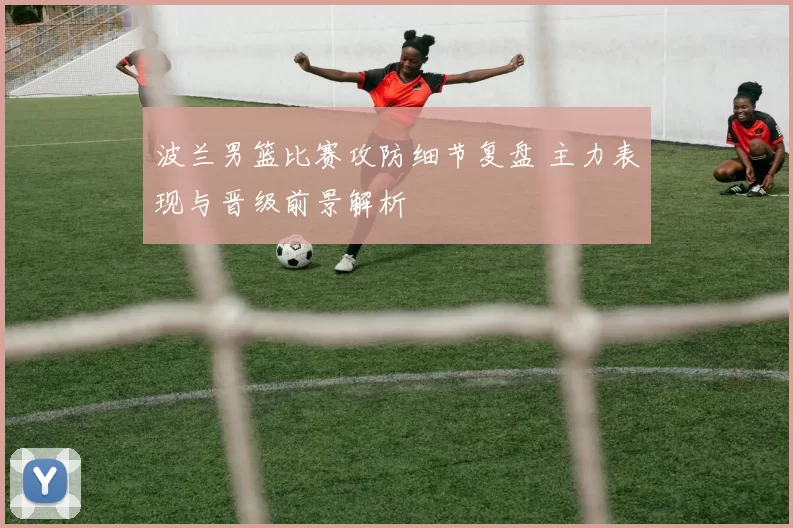波兰男篮比赛攻防细节复盘 主力表现与晋级前景解析