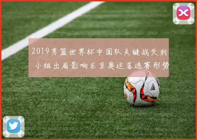 2019男篮世界杯中国队关键战失利 小组出局影响东京奥运落选赛形势