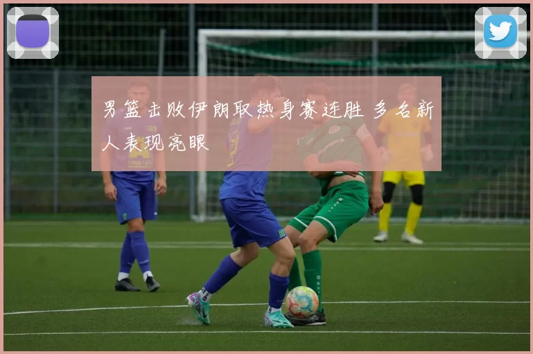 男篮击败伊朗取热身赛连胜 多名新人表现亮眼