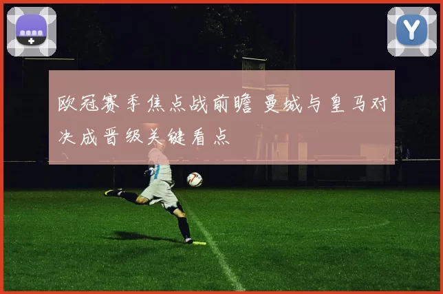 欧冠赛季焦点战前瞻 曼城与皇马对决成晋级关键看点