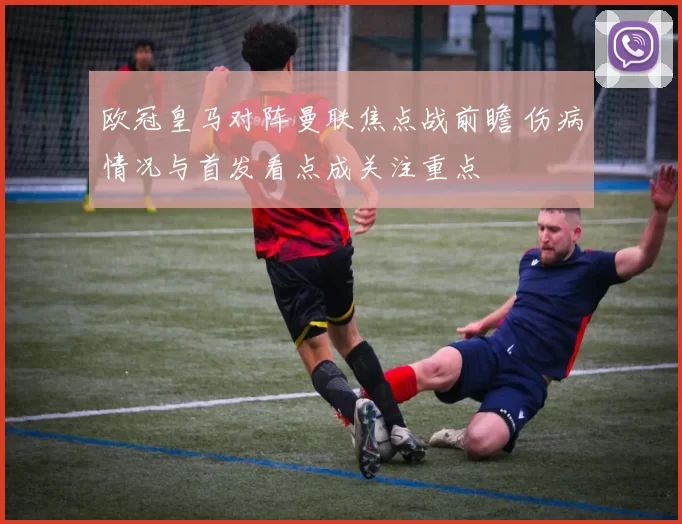 欧冠皇马对阵曼联焦点战前瞻 伤病情况与首发看点成关注重点