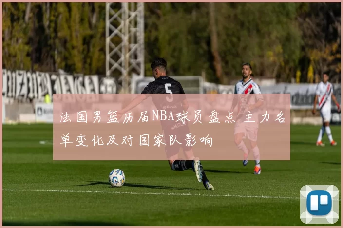 法国男篮历届NBA球员盘点 主力名单变化及对国家队影响