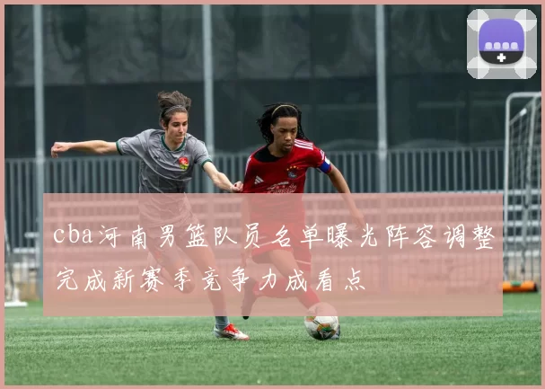 cba河南男篮队员名单曝光阵容调整完成新赛季竞争力成看点
