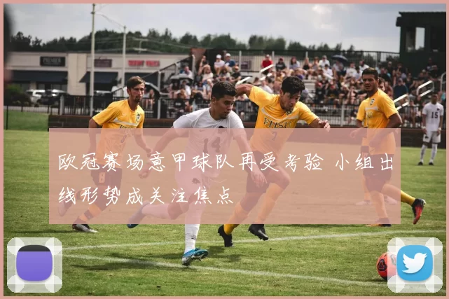 欧冠赛场意甲球队再受考验 小组出线形势成关注焦点