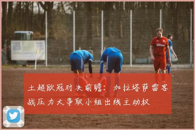 土超欧冠对决前瞻：加拉塔萨雷客战压力大争取小组出线主动权