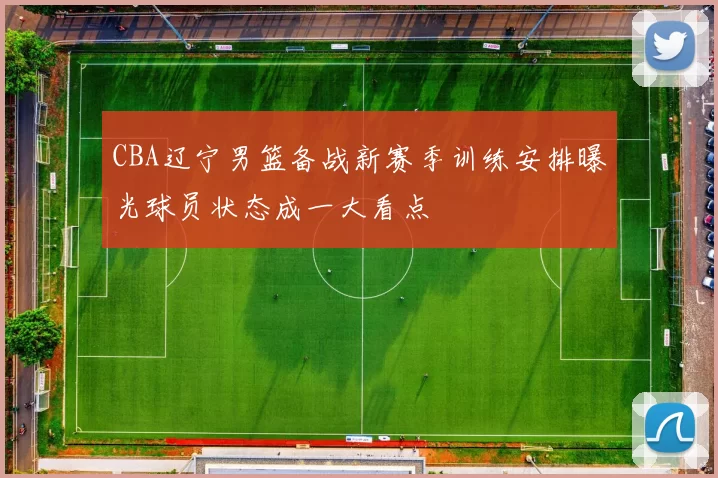 CBA辽宁男篮备战新赛季训练安排曝光球员状态成一大看点