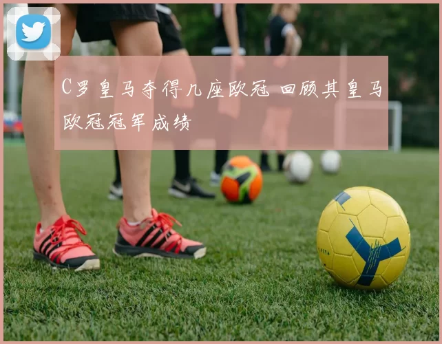 C罗皇马夺得几座欧冠 回顾其皇马欧冠冠军成绩