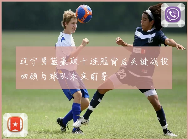 辽宁男篮豪取十连冠背后关键战役回顾与球队未来前景