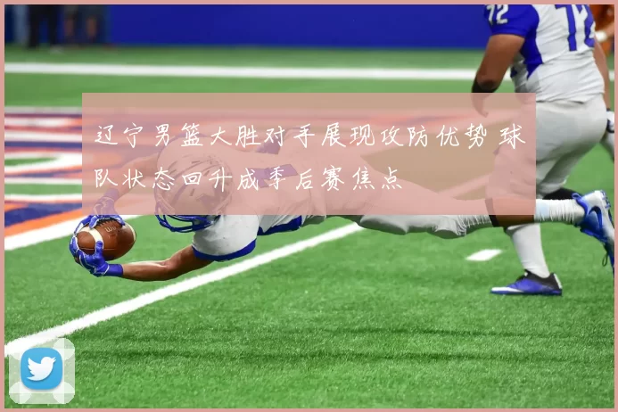 辽宁男篮大胜对手展现攻防优势 球队状态回升成季后赛焦点