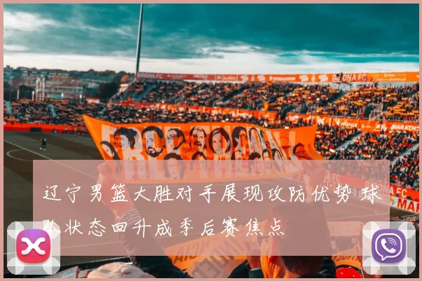 辽宁男篮大胜对手展现攻防优势 球队状态回升成季后赛焦点