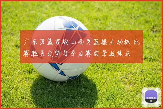 广东男篮客战山西男篮握主动权 比赛胜负走势与季后赛前景成焦点