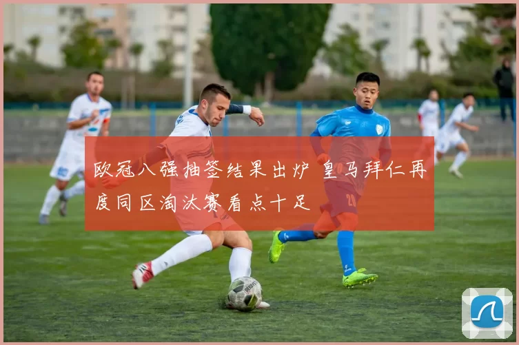 欧冠八强抽签结果出炉 皇马拜仁再度同区淘汰赛看点十足