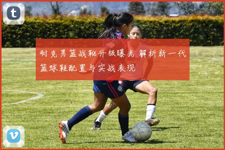 耐克男篮战靴升级曝光 解析新一代篮球鞋配置与实战表现