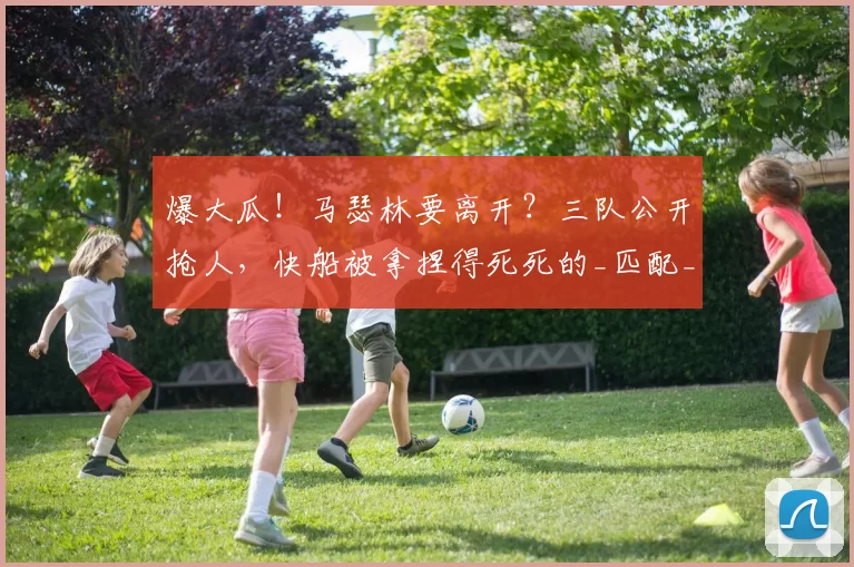 爆大瓜！马瑟林要离开？三队公开抢人，快船被拿捏得死死的_匹配_薪资_空间