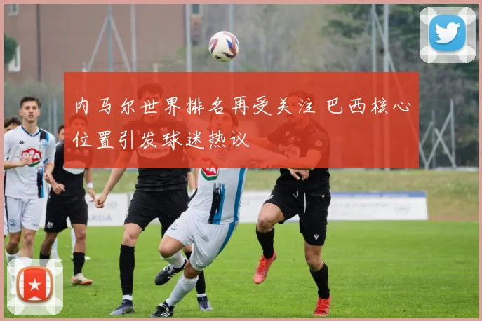 内马尔世界排名再受关注 巴西核心位置引发球迷热议