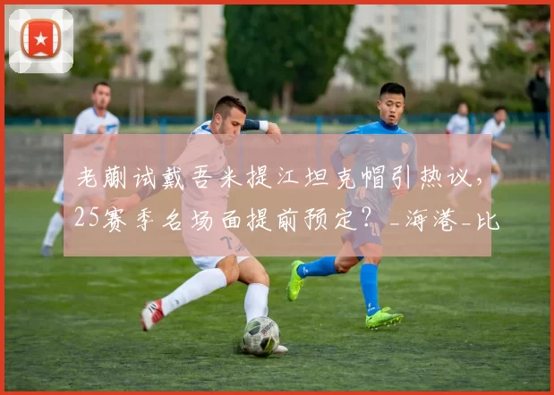 老蒯试戴吾米提江坦克帽引热议，25赛季名场面提前预定？_海港_比赛_防守