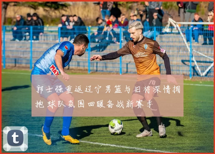 郭士强重返辽宁男篮与旧将深情拥抱 球队氛围回暖备战新赛季