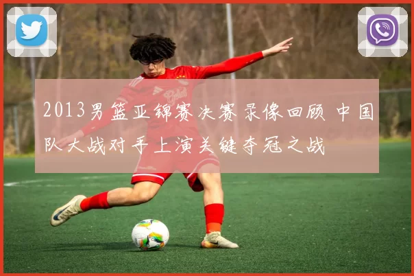 2013男篮亚锦赛决赛录像回顾 中国队大战对手上演关键夺冠之战