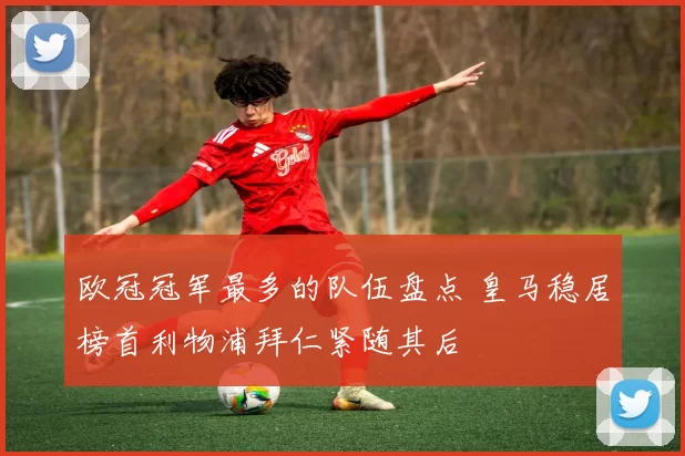 欧冠冠军最多的队伍盘点 皇马稳居榜首利物浦拜仁紧随其后